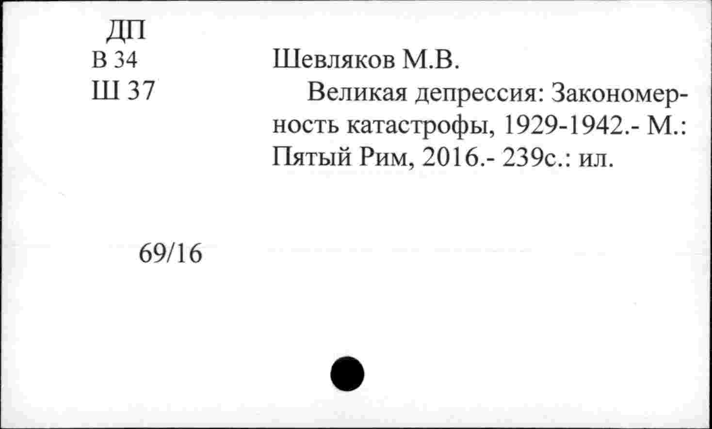 ﻿ДП
В 34
Ш 37
Шевляков М.В.
Великая депрессия: Закономерность катастрофы, 1929-1942.- М.: Пятый Рим, 2016.- 239с.: ил.
69/16